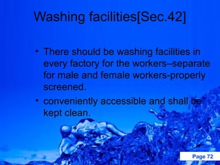 Washing facilities[Sec.42]

• There should be washing facilities in
  every factory for the workers–separate
  for male and female workers-properly
  screened.
• conveniently accessible and shall be
  kept clean.



                                   Page 72
 