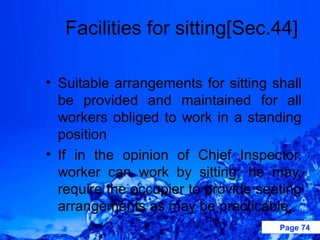 Facilities for sitting[Sec.44]

• Suitable arrangements for sitting shall
  be provided and maintained for all
  workers obliged to work in a standing
  position
• If in the opinion of Chief Inspector,
  worker can work by sitting, he may,
  require the occupier to provide seating
  arrangements as may be practicable.
                                     Page 74
 