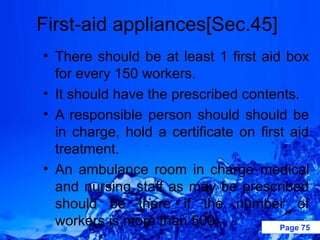 First-aid appliances[Sec.45]
• There should be at least 1 first aid box
  for every 150 workers.
• It should have the prescribed contents.
• A responsible person should should be
  in charge, hold a certificate on first aid
  treatment.
• An ambulance room in charge medical
  and nursing staff as may be prescribed
  should be there if the number of
  workers is more than 500.            Page 75
 