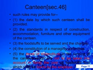 Canteen[sec.46]
• such rules may provide for--
• (1) the date by which such canteen shall be
  provided.
• (2) the standards in respect of construction,
  accommodation, furniture and other equipment
  of the canteen.
• (3) the foodstuffs to be served and the charges.
• (4) the constitution of a managing committee.
• (5) the items of expenditure in the running of
  the canteen which are not to be taken into
  account in fixing the cost of foodstuffs and
  which shall be borne by the employer.      Page 77
 