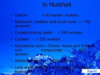 In Nutshell
• Crèche     -    > 30 women workers
• Restroom / shelters and lunch room - > 150
  workmen
• Cooled drinking water - > 250 workers
• Canteen - > 250 workers
• Ambulance room – Doctor, Nurse and Dresser
  cum          compounder -       > 500
  workers
• Welfare officer -   > 500 workers
• Lady welfare officer - > more nos. of women
  workers                                   Page 81
 