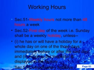 Working Hours

• Sec.51-Weekly hours not more than 48
  hours a week
• Sec.52-First day of the week i.e. Sunday
  shall be a weekly holiday, unless--
• (i) he has or will have a holiday for a
  whole day on one of the three days
  immediately before or after the said day,
  and (ii) notice to the Inspector &
  displayed in the factory.
• Sec.53-Compensatory holidays            Page 83
 