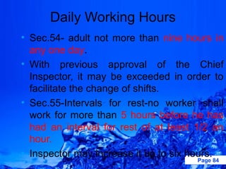 Daily Working Hours
• Sec.54- adult not more than nine hours in
  any one day.
• With previous approval of the Chief
  Inspector, it may be exceeded in order to
  facilitate the change of shifts.
• Sec.55-Intervals for rest-no worker shall
  work for more than 5 hours before he has
  had an interval for rest of at least 1/2 an
  hour.
• Inspector may increase it up to six hours.
                                       Page 84
 