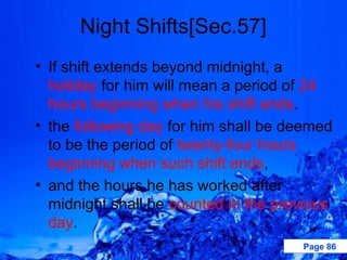 Night Shifts[Sec.57]
• If shift extends beyond midnight, a
  holiday for him will mean a period of 24
  hours beginning when his shift ends.
• the following day for him shall be deemed
  to be the period of twenty-four hours
  beginning when such shift ends,
• and the hours he has worked after
  midnight shall be counted in the previous
  day.
                                      Page 86
 