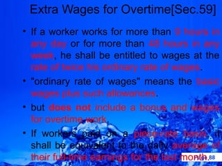 Extra Wages for Overtime[Sec.59]
• If a worker works for more than 9 hours in
  any day or for more than 48 hours in any
  week, he shall be entitled to wages at the
  rate of twice his ordinary rate of wages.
• "ordinary rate of wages" means the basic
  wages plus such allowances.
• but does not include a bonus and wages
  for overtime work.
• If workers paid on a piece-rate basis, it
  shall be equivalent to the daily average of
  their full-time earnings for the last month.88
                                          Page
 