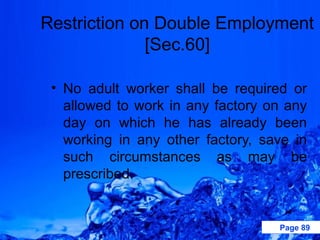 Restriction on Double Employment
              [Sec.60]

 • No adult worker shall be required or
   allowed to work in any factory on any
   day on which he has already been
   working in any other factory, save in
   such circumstances as may be
   prescribed.


                                   Page 89
 