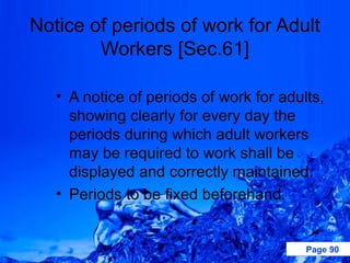 Notice of periods of work for Adult
        Workers [Sec.61]

   • A notice of periods of work for adults,
     showing clearly for every day the
     periods during which adult workers
     may be required to work shall be
     displayed and correctly maintained.
   • Periods to be fixed beforehand.


                                         Page 90
 
