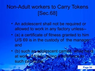 Non-Adult workers to Carry Tokens
            [Sec.68]
 • An adolescent shall not be required or
   allowed to work in any factory unless--
 • (a) a certificate of fitness granted to him
   U/S 69 is in the custody of the manager;
   and
 • (b) such an adolescent carries, while he is
   at work, a token giving a reference to
   such certificate.
                                        Page 94
 
