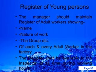 Register of Young persons
• The      manager    should   maintain
  Register of Adult workers showing-
• -Name
• -Nature of work
• -The Group etc.
• Of each & every Adult Worker in the
  factory.
• The Register shall be available to the
  Inspector at all time during working
  hours.                            Page 97
 