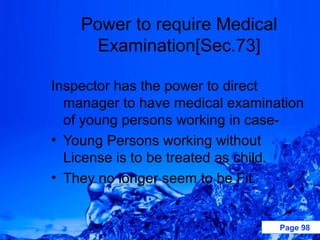 Power to require Medical
      Examination[Sec.73]

Inspector has the power to direct
  manager to have medical examination
  of young persons working in case-
• Young Persons working without
  License is to be treated as child.
• They no longer seem to be Fit.


                                 Page 98
 