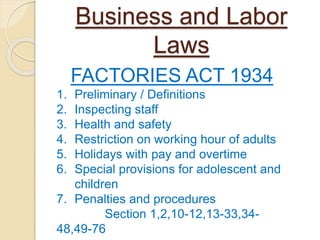 Business and Labor
Laws
FACTORIES ACT 1934
1. Preliminary / Definitions
2. Inspecting staff
3. Health and safety
4. Restriction on working hour of adults
5. Holidays with pay and overtime
6. Special provisions for adolescent and
children
7. Penalties and procedures
Section 1,2,10-12,13-33,34-
48,49-76
 