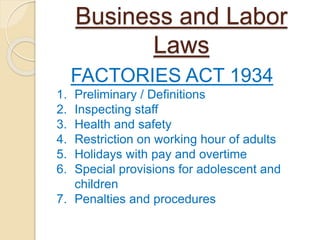 Business and Labor
Laws
FACTORIES ACT 1934
1. Preliminary / Definitions
2. Inspecting staff
3. Health and safety
4. Restriction on working hour of adults
5. Holidays with pay and overtime
6. Special provisions for adolescent and
children
7. Penalties and procedures
 