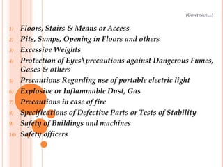 (CONTINUE…)
1) Floors, Stairs & Means or Access
2) Pits, Sumps, Opening in Floors and others
3) Excessive Weights
4) Protection of Eyesprecautions against Dangerous Fumes,
Gases & others
5) Precautions Regarding use of portable electric light
6) Explosive or Inflammable Dust, Gas
7) Precautions in case of fire
8) Specifications of Defective Parts or Tests of Stability
9) Safety of Buildings and machines
10) Safety officers
 