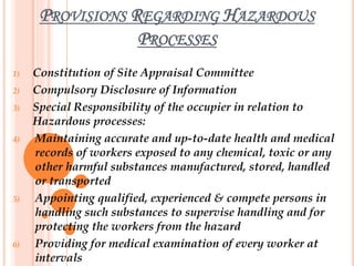 PROVISIONS REGARDING HAZARDOUS
PROCESSES
1) Constitution of Site Appraisal Committee
2) Compulsory Disclosure of Information
3) Special Responsibility of the occupier in relation to
Hazardous processes:
4) Maintaining accurate and up-to-date health and medical
records of workers exposed to any chemical, toxic or any
other harmful substances manufactured, stored, handled
or transported
5) Appointing qualified, experienced & compete persons in
handling such substances to supervise handling and for
protecting the workers from the hazard
6) Providing for medical examination of every worker at
intervals
 