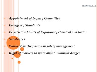 (CONTINUE…)
 Appointment of Inquiry Committee
 Emergency Standards
 Permissible Limits of Exposure of chemical and toxic
 Substances
 Workers’ participation in safety management
 Right of workers to warn about imminent danger
 