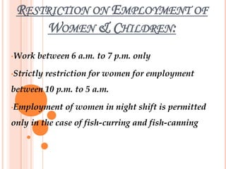 RESTRICTION ON EMPLOYMENT OF
WOMEN & CHILDREN:
•Work between 6 a.m. to 7 p.m. only
•Strictly restriction for women for employment
between 10 p.m. to 5 a.m.
•Employment of women in night shift is permitted
only in the case of fish-curring and fish-canning
 