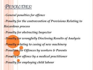 PENALTIES:
General penalties for offence
Penalty for the contravention of Provisions Relating to
Hazardous process
Penalty for obstructing Inspector
Penalty for wrongfully Disclosing Results of Analysis
Penalty relating to casing of new machinery
Penalties for Offences by workers & Parents
Penalty for offence by a medical practitioner
Penalty for employing child labour
 