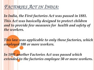 FACTORIES ACT IN INDIA:
In India, the First factories Act was passed in 1881.
This Act was basically designed to protect children
and to provide few measures for health and safety of
the workers.
This law was applicable to only those factories, which
employed 100 or more workers.
In 1891 another Factories Act was passed which
extended to the factories employee 50 or more workers.
 