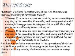 DEFINITIONS:
“Factory” is defined in section 2(m) of the Act. It means any
premises including the precincts thereof-
a) Whereon 10 or more workers are working, or were working on
any day of the preceding 12 months, and in any part of which
a manufacturing process is being carried on with the aid of
power, or is ordinarily so carried on; or
b) Whereon 20 or more workers are working, or were working on
any day of the preceding 12 months, and in any part of which
a manufacturing process is being carried on without the aid
of power, or is ordinarily so carried on.
But does not include a mine subject to the operation of the Mines
Act, 1952 or a mobile unit belonging to the Armed forces of the
Union, a railway running shed or a hotel, restaurant or eating
place.
 