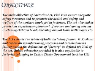 OBJECTIVES:
The main objective of Factories Act, 1948 is to ensure adequate
safety measures and to promote the health and safety and
welfare of the workers employed in factories. The act also makes
provisions regarding employment of women and young persons
(including children & adolescents), annual leave with wages etc.
The Act extended to whole of India including Jammu & Kashmir
and covers all manufacturing processes and establishments
falling within the definitions of “factory” as defined u/s 2(m) of
the act. Unless otherwise provided it is also applicable to
factories belonging to Central/State Government (section 116)
 