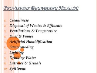 PROVISIONS REGARDING HEALTH:
1) Cleanliness
2) Disposal of Wastes & Effluents
3) Ventilations & Temperature
4) Dust & Fumes
5) Artificial Humidification
6) Overcrowding
7) Lighting
8) Drinking Water
9) Latrines & Urinals
10) Spittoons
 
