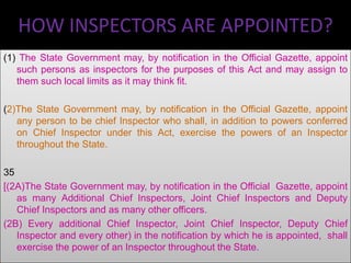 HOW INSPECTORS ARE APPOINTED?
(1) The State Government may, by notification in the Official Gazette, appoint
such persons as inspectors for the purposes of this Act and may assign to
them such local limits as it may think fit.
(2)The State Government may, by notification in the Official Gazette, appoint
any person to be chief Inspector who shall, in addition to powers conferred
on Chief Inspector under this Act, exercise the powers of an Inspector
throughout the State.
35
[(2A)The State Government may, by notification in the Official Gazette, appoint
as many Additional Chief Inspectors, Joint Chief Inspectors and Deputy
Chief Inspectors and as many other officers.
(2B) Every additional Chief Inspector, Joint Chief Inspector, Deputy Chief
Inspector and every other) in the notification by which he is appointed, shall
exercise the power of an Inspector throughout the State.

 