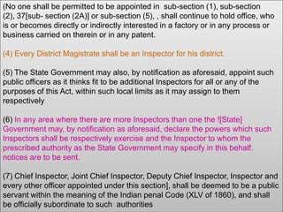 (No one shall be permitted to be appointed in sub-section (1), sub-section
(2), 37[sub- section (2A)] or sub-section (5), , shall continue to hold office, who
is or becomes directly or indirectly interested in a factory or in any process or
business carried on therein or in any patent.
(4) Every District Magistrate shall be an Inspector for his district.

(5) The State Government may also, by notification as aforesaid, appoint such
public officers as it thinks fit to be additional Inspectors for all or any of the
purposes of this Act, within such local limits as it may assign to them
respectively
(6) In any area where there are more Inspectors than one the ![State]
Government may, by notification as aforesaid, declare the powers which such
Inspectors shall be respectively exercise and the Inspector to whom the
prescribed authority as the State Government may specify in this behalf.
notices are to be sent.
(7) Chief Inspector, Joint Chief Inspector, Deputy Chief Inspector, Inspector and
every other officer appointed under this section], shall be deemed to be a public
servant within the meaning of the Indian penal Code (XLV of 1860), and shall
be officially subordinate to such authorities

 