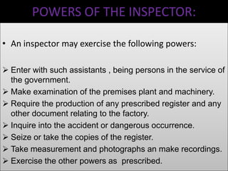 POWERS OF THE INSPECTOR:
• An inspector may exercise the following powers:
 Enter with such assistants , being persons in the service of
the government.
 Make examination of the premises plant and machinery.
 Require the production of any prescribed register and any
other document relating to the factory.
 Inquire into the accident or dangerous occurrence.
 Seize or take the copies of the register.
 Take measurement and photographs an make recordings.
 Exercise the other powers as prescribed.

 
