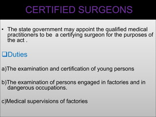 CERTIFIED SURGEONS
• The state government may appoint the qualified medical
practitioners to be a certifying surgeon for the purposes of
the act .

Duties
a)The examination and certification of young persons
b)The examination of persons engaged in factories and in
dangerous occupations.
c)Medical supervisions of factories

 