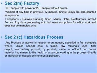 • Sec 2(m) Factory
10+ people with power or 20+ people without power.
Worked at any time in previous 12 months. Shifts/Relays are also counted
as a person.
Exceptions - Railway Running Shed, Mines, Hotel, Restaurants, Armed
Forces, Any data processing unit that uses computers for office work and
does not do manufacturing.

• Sec 2 (c) Hazardous Process
Any Process or activity in relation to an industry specified in first schedule
where, unless special care is taken, raw materials used, final
output, intermediary product, by product, waste, or effluent can cause
material impairment to the health of a person working in the process directly
or indirectly or causes environmental pollution.

 