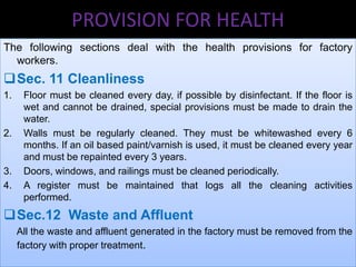 PROVISION FOR HEALTH
The following sections deal with the health provisions for factory
workers.

Sec. 11 Cleanliness
1.

2.

3.
4.

Floor must be cleaned every day, if possible by disinfectant. If the floor is
wet and cannot be drained, special provisions must be made to drain the
water.
Walls must be regularly cleaned. They must be whitewashed every 6
months. If an oil based paint/varnish is used, it must be cleaned every year
and must be repainted every 3 years.
Doors, windows, and railings must be cleaned periodically.
A register must be maintained that logs all the cleaning activities
performed.

Sec.12 Waste and Affluent
All the waste and affluent generated in the factory must be removed from the
factory with proper treatment.

 