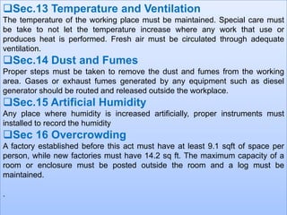 Sec.13 Temperature and Ventilation
The temperature of the working place must be maintained. Special care must
be take to not let the temperature increase where any work that use or
produces heat is performed. Fresh air must be circulated through adequate
ventilation.

Sec.14 Dust and Fumes
Proper steps must be taken to remove the dust and fumes from the working
area. Gases or exhaust fumes generated by any equipment such as diesel
generator should be routed and released outside the workplace.

Sec.15 Artificial Humidity
Any place where humidity is increased artificially, proper instruments must
installed to record the humidity

Sec 16 Overcrowding
A factory established before this act must have at least 9.1 sqft of space per
person, while new factories must have 14.2 sq ft. The maximum capacity of a
room or enclosure must be posted outside the room and a log must be
maintained.
.

 