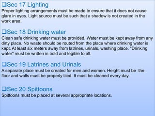 Sec 17 Lighting
Proper lighting arrangements must be made to ensure that it does not cause
glare in eyes. Light source must be such that a shadow is not created in the
work area.

Sec 18 Drinking water
Clean safe drinking water must be provided. Water must be kept away from any
dirty place. No waste should be routed from the place where drinking water is
kept. At least six meters away from latrines, urinals, washing place. "Drinking
water" must be written in bold and legible to all.

Sec 19 Latrines and Urinals
A separate place must be created for men and women. Height must be the
floor and walls must be properly tiled. It must be cleaned every day.

Sec 20 Spittoons
Spittoons must be placed at several appropriate locations.

 