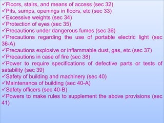 Floors, stairs, and means of access (sec 32)
Pits, sumps, openings in floors, etc (sec 33)
Excessive weights (sec 34)
Protection of eyes (sec 35)
Precautions under dangerous fumes (sec 36)
Precautions regarding the use of portable electric light (sec
36-A)
Precautions explosive or inflammable dust, gas, etc (sec 37)
Precautions in case of fire (sec 38)
Power to require specifications of defective parts or tests of
satability (sec 39)
Safety of building and machinery (sec 40)
Maintenance of building (sec 40-A)
Safety officers (sec 40-B)
Powers to make rules to supplement the above provisions (sec
41)

 