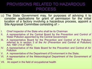 PROVISIONS RELATED TO HAZARDOUS
PROCESS
(1) The State Government may, for purposes of advising it to

consider applications for grant of permission for the initial
location of a factory involving a hazardous process, appoint a
Site Appraisal Committee consisting of :I.
II.

Chief Inspector of the State who shall be its Chairman
A representative of the Central Board for the Prevention and Control of
Water Pollution appointed by the Central Government
III. A representative Board for the Prevention and Control of Air Pollution
referred to in section 3 of the Air (Prevention and Control of Pollution)
Act, 1981 (14 of 1981);
IV. A representative of the State Board for the Prevention and Control of Air
Pollution
V. A representative of the Department of Environment in the State;
VI. A representative of the Meteorological Department of the Government of
India
VII. An expert in the field of occupational health

 