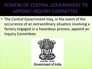POWERS OF CENTRAL GOVERNMENT TO
APPOINT INQUIRY COMMITTEE
• The Central Government may, in the event of the
occurrence of an extraordinary situation involving a
factory engaged in a hazardous process, appoint an
Inquiry Committee.

 