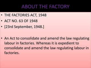 ABOUT THE FACTORY
• THE FACTORIES ACT, 1948
• ACT NO. 63 OF 1948
• [23rd September, 1948.]

• An Act to consolidate and amend the law regulating
labour in factories. Whereas it is expedient to
consolidate and amend the law regulating labour in
factories.

 