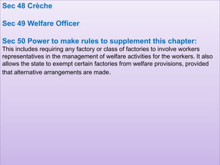 Sec 48 Crèche
Sec 49 Welfare Officer
Sec 50 Power to make rules to supplement this chapter:
This includes requiring any factory or class of factories to involve workers
representatives in the management of welfare activities for the workers. It also
allows the state to exempt certain factories from welfare provisions, provided
that alternative arrangements are made.

 