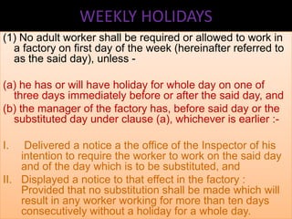 WEEKLY HOLIDAYS
(1) No adult worker shall be required or allowed to work in
a factory on first day of the week (hereinafter referred to
as the said day), unless (a) he has or will have holiday for whole day on one of
three days immediately before or after the said day, and
(b) the manager of the factory has, before said day or the
substituted day under clause (a), whichever is earlier :I.

Delivered a notice a the office of the Inspector of his
intention to require the worker to work on the said day
and of the day which is to be substituted, and
II. Displayed a notice to that effect in the factory :
Provided that no substitution shall be made which will
result in any worker working for more than ten days
consecutively without a holiday for a whole day.

 