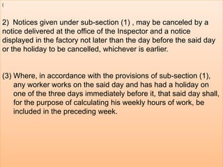 (

2) Notices given under sub-section (1) , may be canceled by a
notice delivered at the office of the Inspector and a notice
displayed in the factory not later than the day before the said day
or the holiday to be cancelled, whichever is earlier.

(3) Where, in accordance with the provisions of sub-section (1),
any worker works on the said day and has had a holiday on
one of the three days immediately before it, that said day shall,
for the purpose of calculating his weekly hours of work, be
included in the preceding week.

 