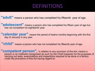 DEFINITIONS
"adult" means a person who has completed his fifteenth

year of age.

"adolescent" means a person who has completed his fifteen year of age but
has not completed his eighteenth year.

"calendar year" means the period of twelve months beginning with the first
day of January in any year.

"child" means a person who has not completed his fifteenth year of age.
"competent person", in relation to any provision of this Act, means a
person or an institution recognised as such by the Chief Inspector for the purposes of
carrying out tests, examinations and inspections required to be done in a factory
under the provisions of this Act having regard to-

 