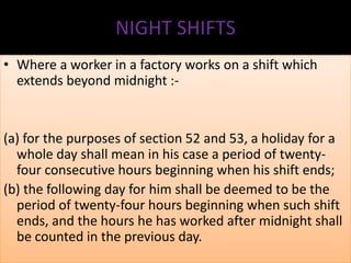 NIGHT SHIFTS
• Where a worker in a factory works on a shift which
extends beyond midnight :-

(a) for the purposes of section 52 and 53, a holiday for a
whole day shall mean in his case a period of twentyfour consecutive hours beginning when his shift ends;
(b) the following day for him shall be deemed to be the
period of twenty-four hours beginning when such shift
ends, and the hours he has worked after midnight shall
be counted in the previous day.

 