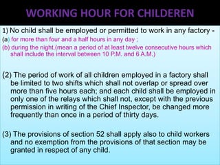 WORKING HOUR FOR CHILDEREN
1) No child shall be employed or permitted to work in any factory (a) for more than four and a half hours in any day ;
(b) during the night.(mean a period of at least twelve consecutive hours which
shall include the interval between 10 P.M. and 6 A.M.)

(2) The period of work of all children employed in a factory shall
be limited to two shifts which shall not overlap or spread over
more than five hours each; and each child shall be employed in
only one of the relays which shall not, except with the previous
permission in writing of the Chief Inspector, be changed more
frequently than once in a period of thirty days.

(3) The provisions of section 52 shall apply also to child workers
and no exemption from the provisions of that section may be
granted in respect of any child.

 