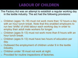 LABOUR OF CHILDREN
The Factory Act was an attempt to establish a regular working day
in the textile industry. The act had the following provisions:

o Children (ages 14–18) must not work more than 12 hours a day
with an hour lunch break. Note that this enabled employers to
run two 'shifts' of child labour each working day in order to
employ their adult male workers for longer.
o Children (ages 9–13) must not work more than 8 hours with an
hour lunch break.
o Children (ages 9–13) must have two hours of education per
day.
o Outlawed the employment of children under 9 in the textile
industry.
o Children under 18 must not work at night.
o Provided for routine inspections of factories.

 