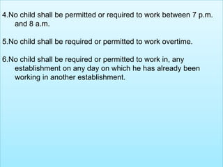4.No child shall be permitted or required to work between 7 p.m.
and 8 a.m.
5.No child shall be required or permitted to work overtime.

6.No child shall be required or permitted to work in, any
establishment on any day on which he has already been
working in another establishment.

 
