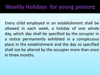 Weekly Holidays for young person:
Every child employed in an establishment shall be
allowed in each week, a holiday of one whole
day, which day shall be specified by the occupier in
a notice permanently exhibited in a conspicuous
place in the establishment and the day so specified
shall not be altered by the occupier more than once
in three months.

 