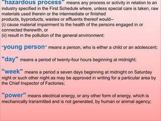 "hazardous process" means any process or activity in relation to an

"young

person" means a person, who is either a child or an adolescent;

"day" means a period of twenty-four hours beginning at midnight;
"week" means a period a seven days beginning at midnight on Saturday
night or such other night as may be approved in writing for a particular area by
the Chief Inspector of Factories;

"power" means electrical energy, or any other form of energy, which is
mechanically transmitted and is not generated, by human or animal agency;

;

industry specified in the First Schedule where, unless special care is taken, raw
materials used therein or the intermediate or finished
products, byproducts, wastes or effluents thereof would-(i) cause material impairment to the health of the persons engaged in or
connected therewith, or
(ii) result in the pollution of the general environment:

 
