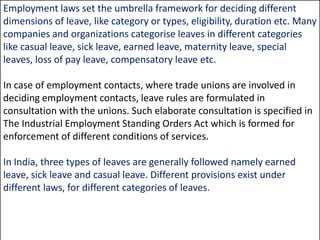 Employment laws set the umbrella framework for deciding different
dimensions of leave, like category or types, eligibility, duration etc. Many
companies and organizations categorise leaves in different categories
like casual leave, sick leave, earned leave, maternity leave, special
leaves, loss of pay leave, compensatory leave etc.

In case of employment contacts, where trade unions are involved in
deciding employment contacts, leave rules are formulated in
consultation with the unions. Such elaborate consultation is specified in
The Industrial Employment Standing Orders Act which is formed for
enforcement of different conditions of services.
In India, three types of leaves are generally followed namely earned
leave, sick leave and casual leave. Different provisions exist under
different laws, for different categories of leaves.

 