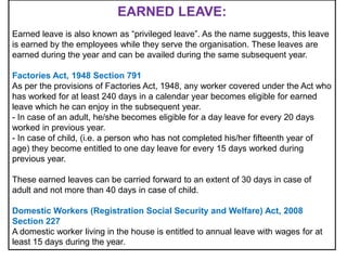 EARNED LEAVE:
Earned leave is also known as “privileged leave”. As the name suggests, this leave
is earned by the employees while they serve the organisation. These leaves are
earned during the year and can be availed during the same subsequent year.
Factories Act, 1948 Section 791
As per the provisions of Factories Act, 1948, any worker covered under the Act who
has worked for at least 240 days in a calendar year becomes eligible for earned
leave which he can enjoy in the subsequent year.
- In case of an adult, he/she becomes eligible for a day leave for every 20 days
worked in previous year.
- In case of child, (i.e. a person who has not completed his/her fifteenth year of
age) they become entitled to one day leave for every 15 days worked during
previous year.

These earned leaves can be carried forward to an extent of 30 days in case of
adult and not more than 40 days in case of child.
Domestic Workers (Registration Social Security and Welfare) Act, 2008
Section 227
A domestic worker living in the house is entitled to annual leave with wages for at
least 15 days during the year.

 