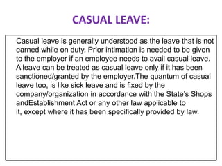 CASUAL LEAVE:
Casual leave is generally understood as the leave that is not
earned while on duty. Prior intimation is needed to be given
to the employer if an employee needs to avail casual leave.
A leave can be treated as casual leave only if it has been
sanctioned/granted by the employer.The quantum of casual
leave too, is like sick leave and is fixed by the
company/organization in accordance with the State’s Shops
andEstablishment Act or any other law applicable to
it, except where it has been specifically provided by law.

 